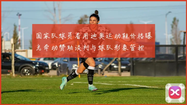 国家队球员着用迪奥运动鞋价格曝光牵动赞助谈判与球队形象管控