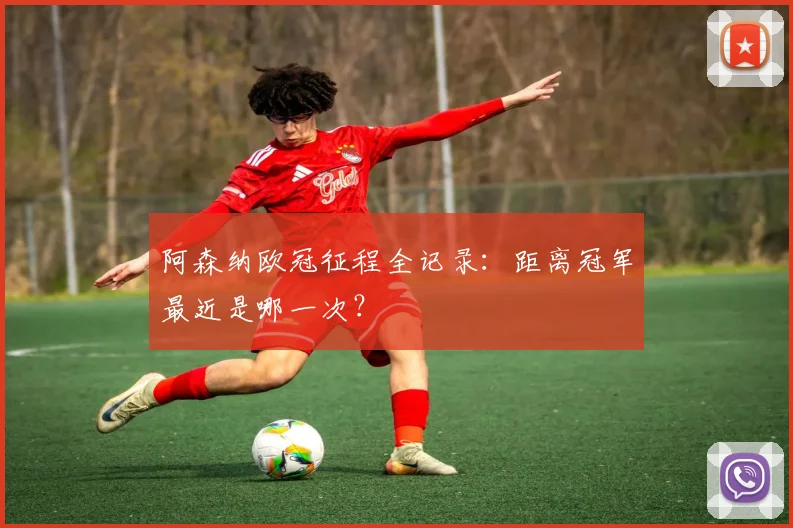 阿森纳欧冠征程全记录：距离冠军最近是哪一次？
