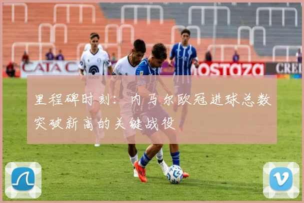 里程碑时刻:内马尔欧冠进球总数突破新高的关键战役