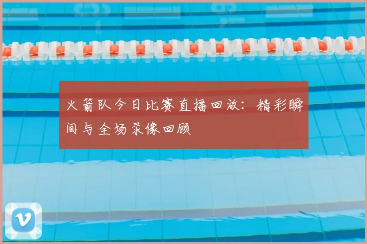 火箭队今日比赛直播回放：精彩瞬间与全场录像回顾