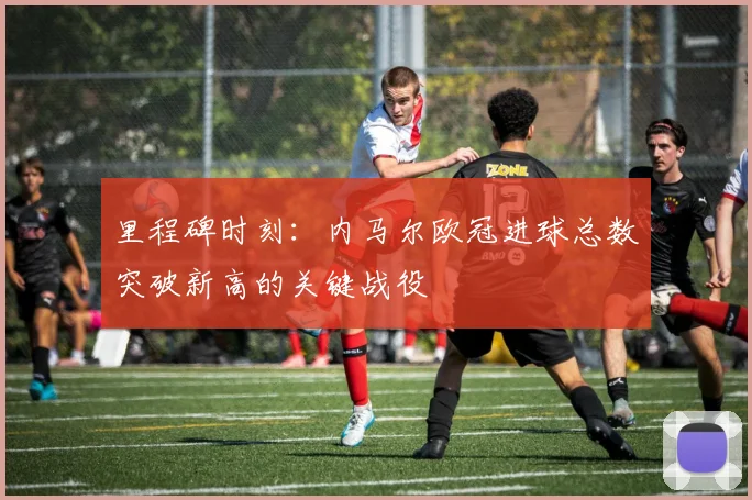 里程碑时刻:内马尔欧冠进球总数突破新高的关键战役