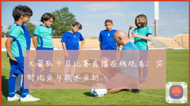 火箭队今日比赛直播在线观看：实时比分与战术分析
