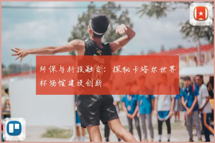 环保与科技融合:探秘卡塔尔世界杯场馆建设创新