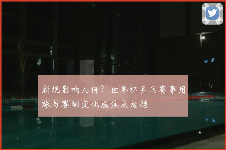 新规影响几何？世界杯乒乓赛事用球与赛制变化成焦点话题